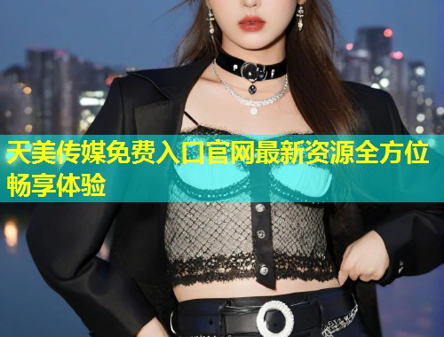 天美传媒免费入口官网最新资源全方位畅享体验 第1张 天美传媒免费入口官网最新资源全方位畅享体验 第1张