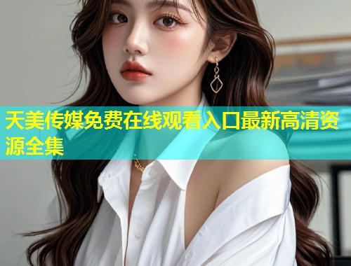 天美传媒免费在线观看入口最新高清资源全集  第1张