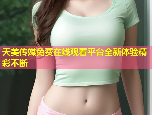 天美传媒免费在线观看平台全新体验精彩不断  第1张