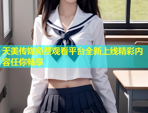 天美传媒免费观看平台全新上线精彩内容任你畅享  第2张