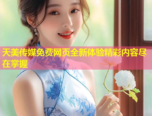 天美传媒免费网页全新体验精彩内容尽在掌握  第1张