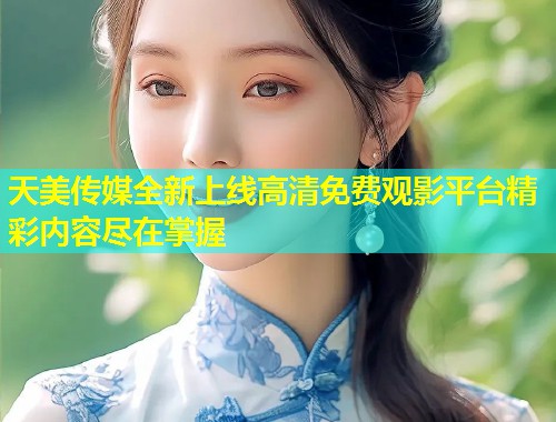 天美传媒全新上线高清免费观影平台精彩内容尽在掌握 第2张 天美传媒全新上线高清免费观影平台精彩内容尽在掌握 第2张