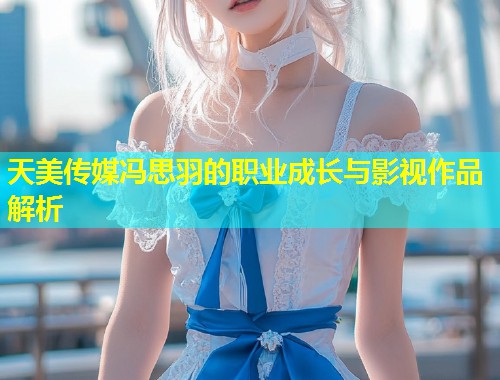 天美传媒冯思羽的职业成长与影视作品解析 第1张 天美传媒冯思羽的职业成长与影视作品解析 第1张