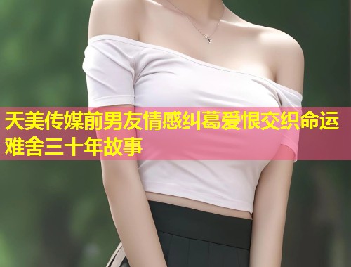天美传媒前男友情感纠葛爱恨交织命运难舍三十年故事 第1张 天美传媒前男友情感纠葛爱恨交织命运难舍三十年故事 第1张