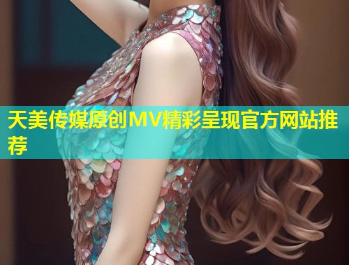 天美传媒原创MV精彩呈现官方网站推荐 第1张 天美传媒原创MV精彩呈现官方网站推荐 第1张