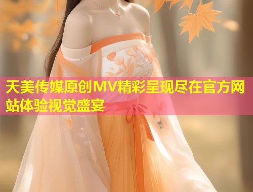 天美传媒原创MV精彩呈现尽在官方网站体验视觉盛宴 第1张 天美传媒原创MV精彩呈现尽在官方网站体验视觉盛宴 第1张