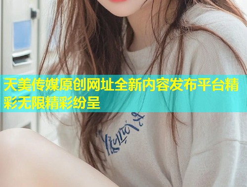 天美传媒原创网址全新内容发布平台精彩无限精彩纷呈  第1张