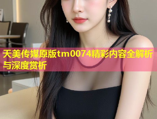 天美传媒原版tm0074精彩内容全解析与深度赏析 第1张 天美传媒原版tm0074精彩内容全解析与深度赏析 第1张