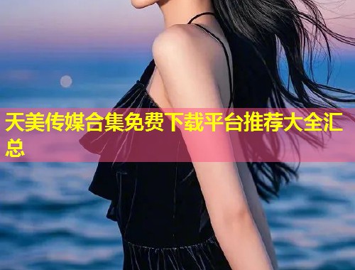 天美传媒合集免费下载平台推荐大全汇总 第1张 天美传媒合集免费下载平台推荐大全汇总 第1张