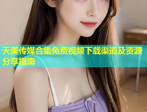 天美传媒合集免费视频下载渠道及资源分享指南  第1张