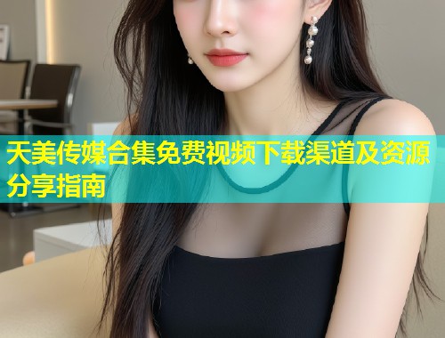 天美传媒合集免费视频下载渠道及资源分享指南  第2张
