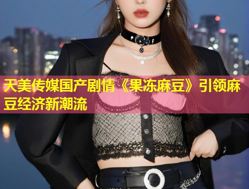 天美传媒国产剧情《果冻麻豆》引领麻豆经济新潮流 第1张 天美传媒国产剧情《果冻麻豆》引领麻豆经济新潮流 第1张