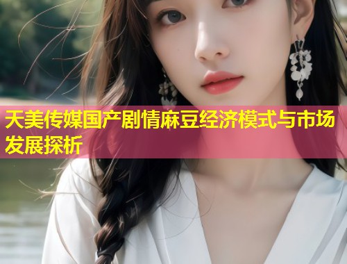 天美传媒国产剧情麻豆经济模式与市场发展探析  第1张