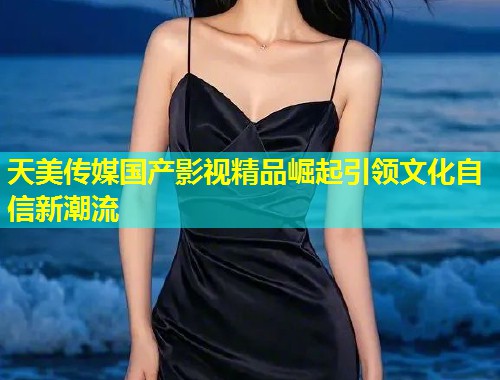 天美传媒国产影视精品崛起引领文化自信新潮流  第1张