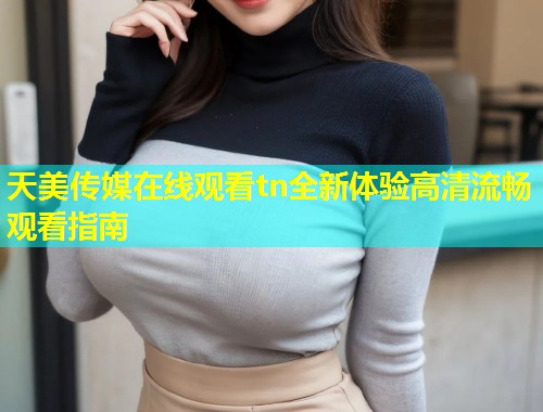 天美传媒在线观看tn全新体验高清流畅观看指南  第1张