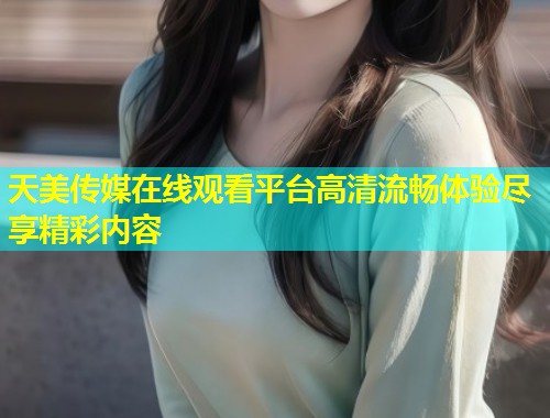 天美传媒在线观看平台高清流畅体验尽享精彩内容 第1张 天美传媒在线观看平台高清流畅体验尽享精彩内容 第1张
