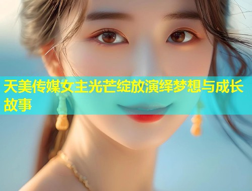 天美传媒女主光芒绽放演绎梦想与成长故事  第1张