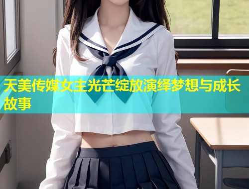 天美传媒女主光芒绽放演绎梦想与成长故事  第2张