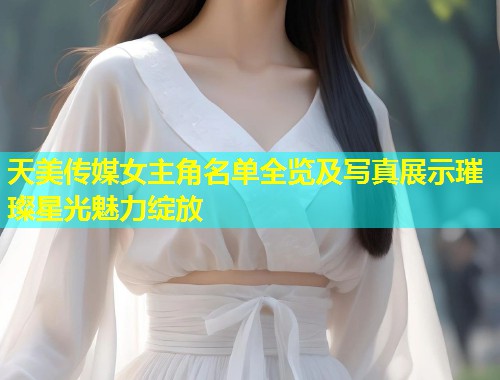 天美传媒女主角名单全览及写真展示璀璨星光魅力绽放  第1张