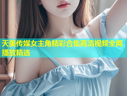 天美传媒女主角精彩合集高清视频全网播放精选 第2张 天美传媒女主角精彩合集高清视频全网播放精选 第2张