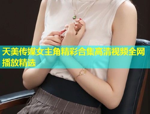 天美传媒女主角精彩合集高清视频全网播放精选 第1张 天美传媒女主角精彩合集高清视频全网播放精选 第1张