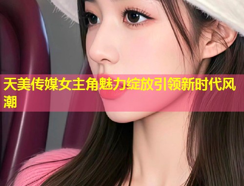 天美传媒女主角魅力绽放引领新时代风潮  第1张