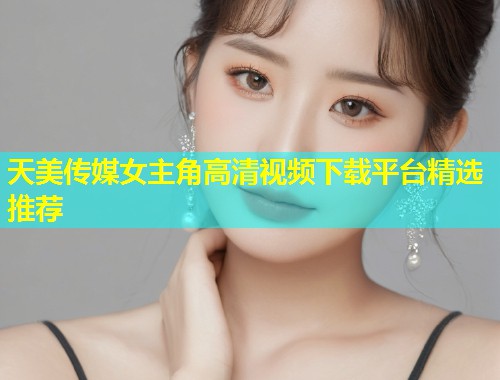 天美传媒女主角高清视频下载平台精选推荐 第1张 天美传媒女主角高清视频下载平台精选推荐 第1张