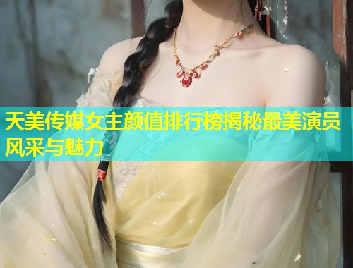 天美传媒女主颜值排行榜揭秘最美演员风采与魅力  第1张