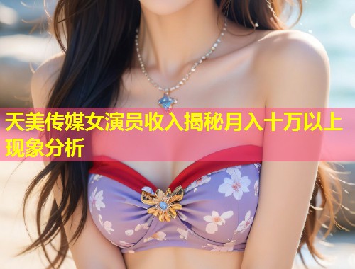 天美传媒女演员收入揭秘月入十万以上现象分析 第1张 天美传媒女演员收入揭秘月入十万以上现象分析 第1张