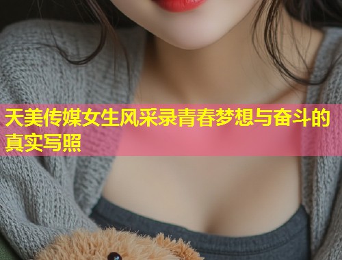 天美传媒女生风采录青春梦想与奋斗的真实写照  第1张