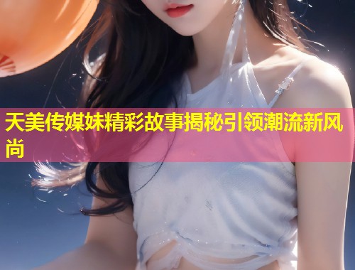 天美传媒妹精彩故事揭秘引领潮流新风尚  第1张