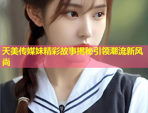 天美传媒妹精彩故事揭秘引领潮流新风尚  第2张