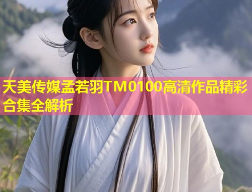 天美传媒孟若羽TM0100高清作品精彩合集全解析 第1张 天美传媒孟若羽TM0100高清作品精彩合集全解析 第1张