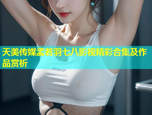 天美传媒孟若羽七八影视精彩合集及作品赏析 第1张 天美传媒孟若羽七八影视精彩合集及作品赏析 第1张