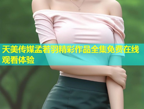 天美传媒孟若羽精彩作品全集免费在线观看体验 第1张 天美传媒孟若羽精彩作品全集免费在线观看体验 第1张