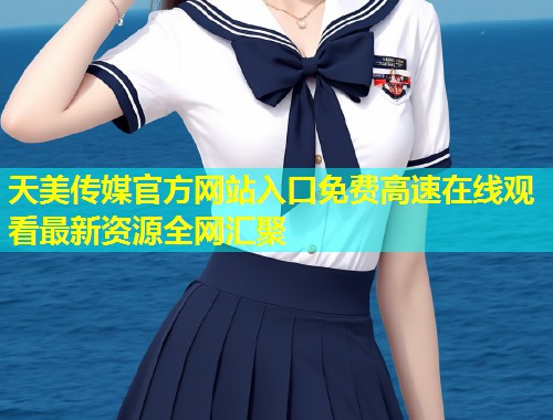 天美传媒官方网站入口免费高速在线观看最新资源全网汇聚 第1张 天美传媒官方网站入口免费高速在线观看最新资源全网汇聚 第1张