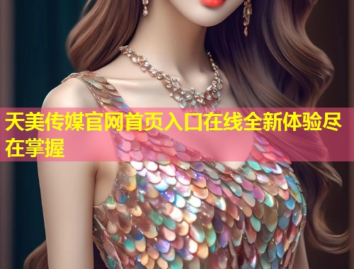 天美传媒官网首页入口在线全新体验尽在掌握 第1张 天美传媒官网首页入口在线全新体验尽在掌握 第1张