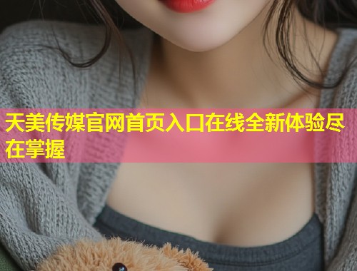 天美传媒官网首页入口在线全新体验尽在掌握 第2张 天美传媒官网首页入口在线全新体验尽在掌握 第2张