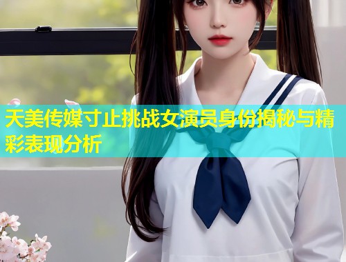 天美传媒寸止挑战女演员身份揭秘与精彩表现分析 第1张 天美传媒寸止挑战女演员身份揭秘与精彩表现分析 第1张