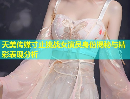 天美传媒寸止挑战女演员身份揭秘与精彩表现分析 第2张 天美传媒寸止挑战女演员身份揭秘与精彩表现分析 第2张