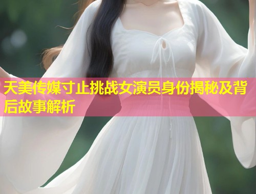 天美传媒寸止挑战女演员身份揭秘及背后故事解析 第2张 天美传媒寸止挑战女演员身份揭秘及背后故事解析 第2张