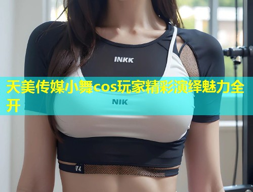 天美传媒小舞cos玩家精彩演绎魅力全开 第2张 天美传媒小舞cos玩家精彩演绎魅力全开 第2张