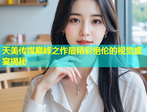 天美传媒巅峰之作最精彩绝伦的视觉盛宴揭秘 第1张 天美传媒巅峰之作最精彩绝伦的视觉盛宴揭秘 第1张