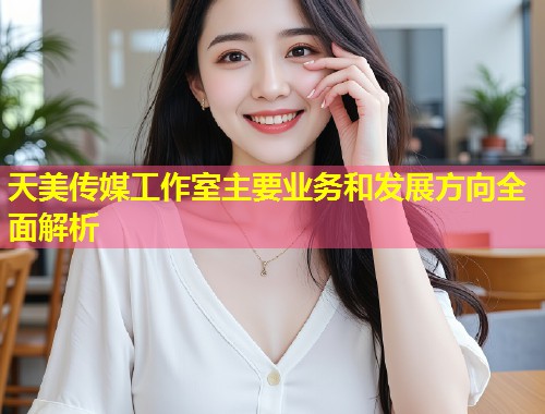 天美传媒工作室主要业务和发展方向全面解析  第1张