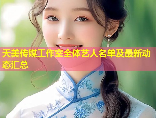 天美传媒工作室全体艺人名单及最新动态汇总  第1张