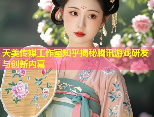 天美传媒工作室知乎揭秘腾讯游戏研发与创新内幕  第1张