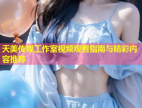 天美传媒工作室视频观看指南与精彩内容推荐 第2张 天美传媒工作室视频观看指南与精彩内容推荐 第2张