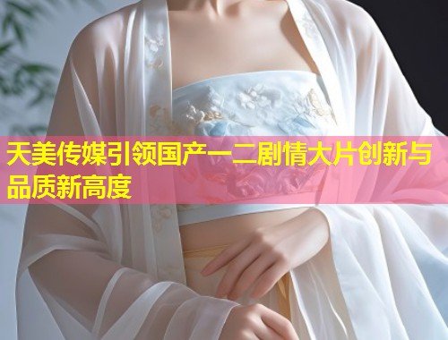 天美传媒引领国产一二剧情大片创新与品质新高度  第1张