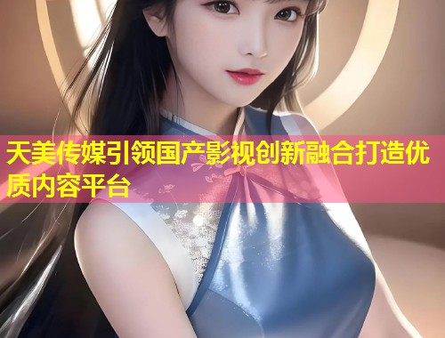天美传媒引领国产影视创新融合打造优质内容平台 第1张 天美传媒引领国产影视创新融合打造优质内容平台 第1张