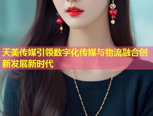 天美传媒引领数字化传媒与物流融合创新发展新时代 第1张 天美传媒引领数字化传媒与物流融合创新发展新时代 第1张